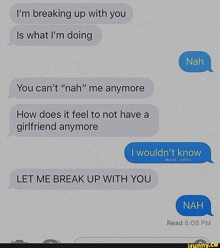 I'm breaking up with you
Is what I'm doing
You can't "nah" me anymore
How does it feel to not have a girlfriend anymore
Nah
I wouldn't oword know
LET ME BREAK UP WITH YOU
ff
Read PM