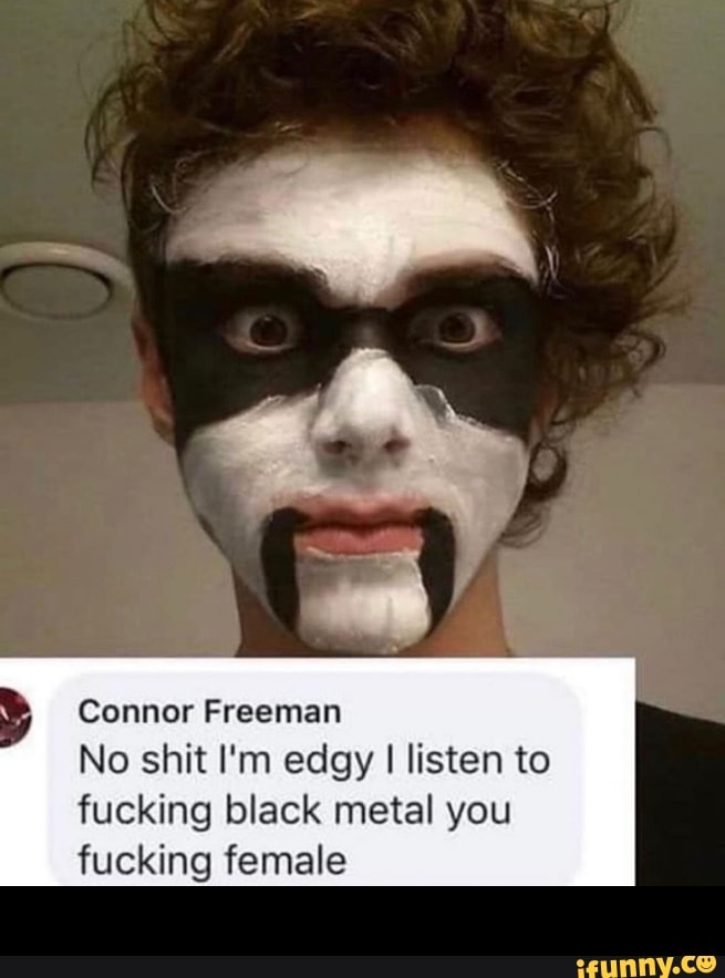 Connor Freeman
No shit I'm edgy I listen to
fucking black metal you
fucking female -