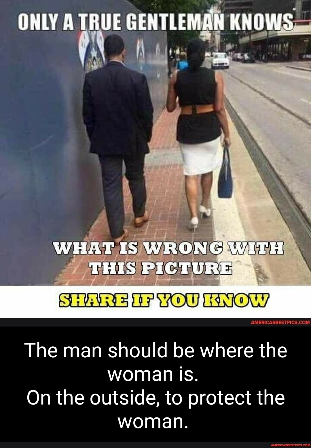 ONLY A TRUE GENTLEMAN KNOWS
WHAT IS WRONG WITH THIS PICTURE
SHARE: OW, KNOW,
The man should be where the woman Is.
On the outside, to protect the woman.