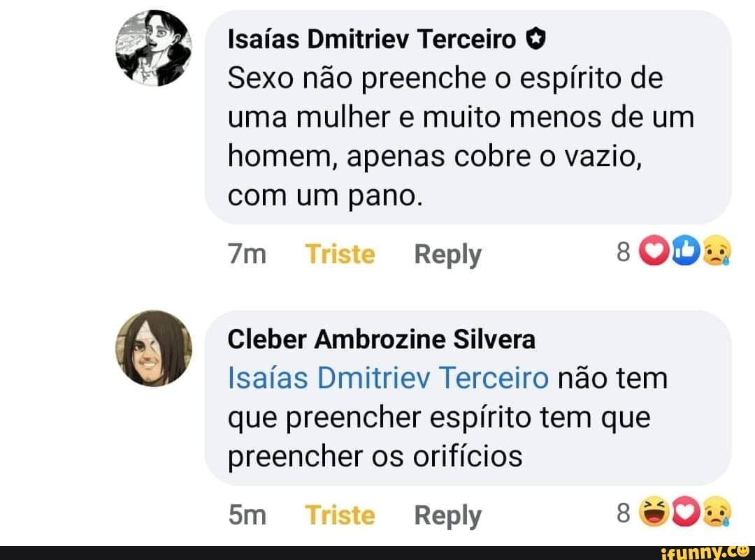 Isaías Dmitriev Terceiro Q
Sexo não preenche o espírito de uma mulher e muito menos de um homem, apenas cobre o vazio, com um pano.
Triste Reply s008
Cleber Ambrozine Silvera
Isaías Dmitriev Terceiro não tem que preencher espírito tem que preencher os orifícios
Sm Triste Reply