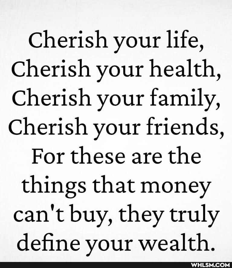 Cherish your life,
Cherish your health,
Cherish your family,
Cherish your friends,
For these are the
things that money can't buy, they truly define your wealth.