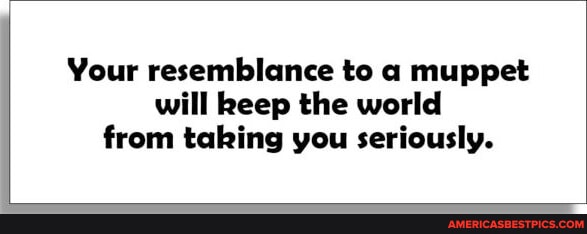 Your resemblance to a muppet will keep the world from taking you ...