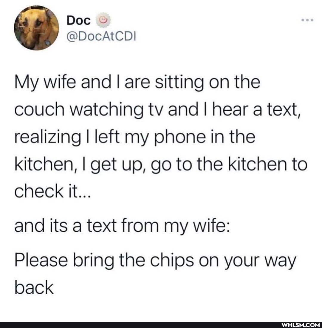 Doc
My wife and I are sitting on the couch watching tv and I hear a text, realizing I left my phone in the kitchen, I get up, go to the kitchen to check it...
and its a text from my wife:
Please bring the chips on your way back