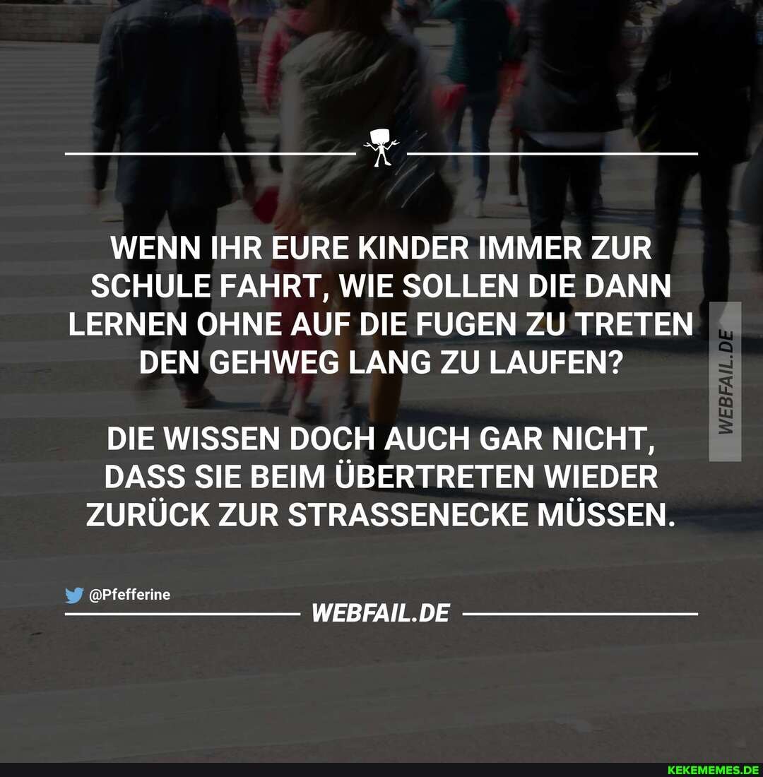 WENN IHR EURE KINDER IMMER ZUR SCHULE FAHRT, WIE SOLLEN DIE DANN LERNEN OHNE AUF DIE FUGEN ZU TRETEN DEN GEHWEG LANG ZU LAUFEN?
DIE WISSEN DOCH AUCH GAR NICHT,
DASS SIE BEIM ÜBERTRETEN WIEDER ZURÜCK ZUR STRASSENECKE MÜSSEN.
@Pfefferine
WEBFAIL.DE