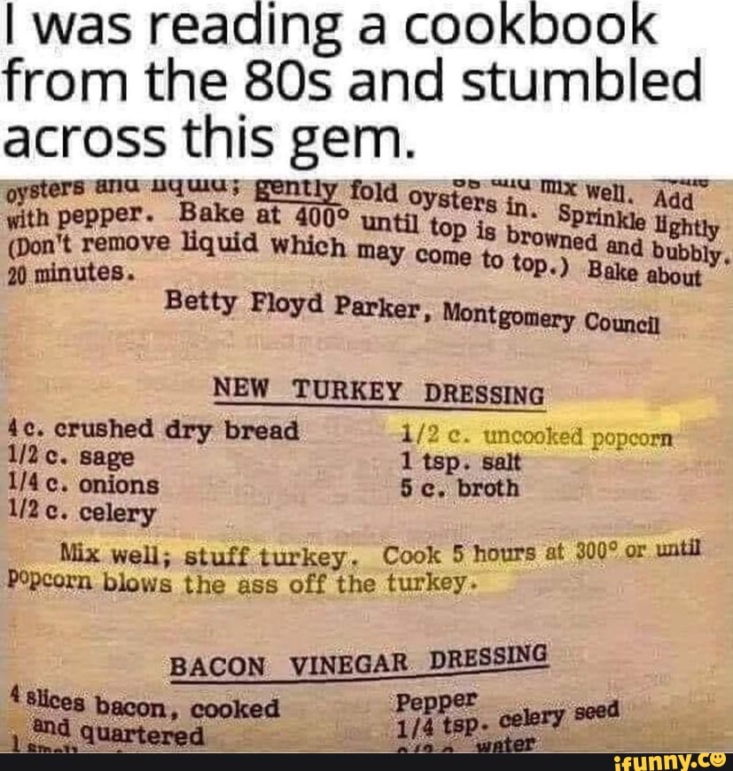 I was reading a cookbook from the and stumbled across this gem.
oysters ana nquias pently fold oyster; Well. Aga with pepper. (Don't remove Bake at liquid until which in. Sprinkle igh
(Don't remove minutes. liquid which may come to rowned and Bake about"
bubbly,
20 minutes. Bake about
Betty Floyd Parker, Montgomery Council
NEW TURKEY DRESSING
crushed dry bread uncooked popcorn sage 1 tsp. salt
onions broth
celery :
Mix well; stuff turkey. Cook 5 hours at or until
Popcorn blows the ass off the turkey-
BACON VINEGAR DRESSING
'Slices bacon, cooked