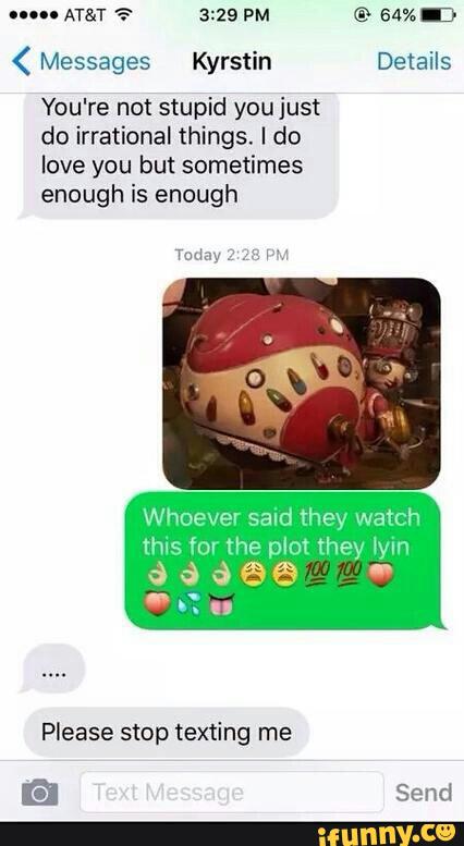 ( Messages Kyrstin Details
You're not stupid youjust
do irrational things. I do
love you but sometimes
enough is enough
Whoever said they watch
Please stop texting me