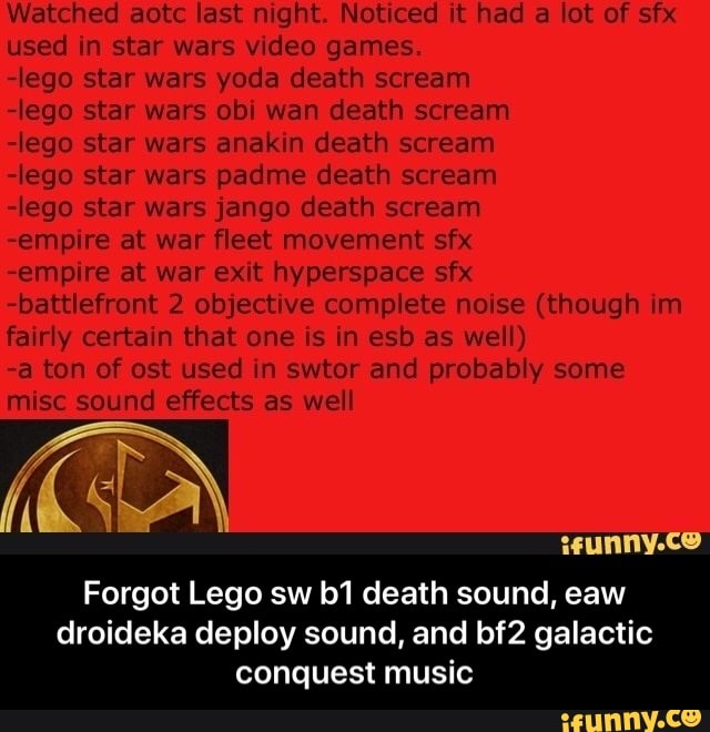 Watched aotc last night. Noticed it had a lot of sfx
used in star wars video games.
-lego star wars yoda death scream
-lego star wars obi wan death scream
-lego star wars anakin death scream
-lego star wars padme death scream
-lego star wars jango death scream
-empire at war fleet movement sfx
-empire at war exit hyperspace sfx
-battlefront 2 objective complete noise (though im
fairly certain that one is in esb as well)
-a ton of ost used in swtor and probably some
misc sound effects as well
Forgot Lego sw b1 death sound, eaw
droideka deploy sound, and bf2 galactic
conquest music - Forgot Lego sw b1 death sound, eaw droideka deploy sound, and bf2 galactic conquest music