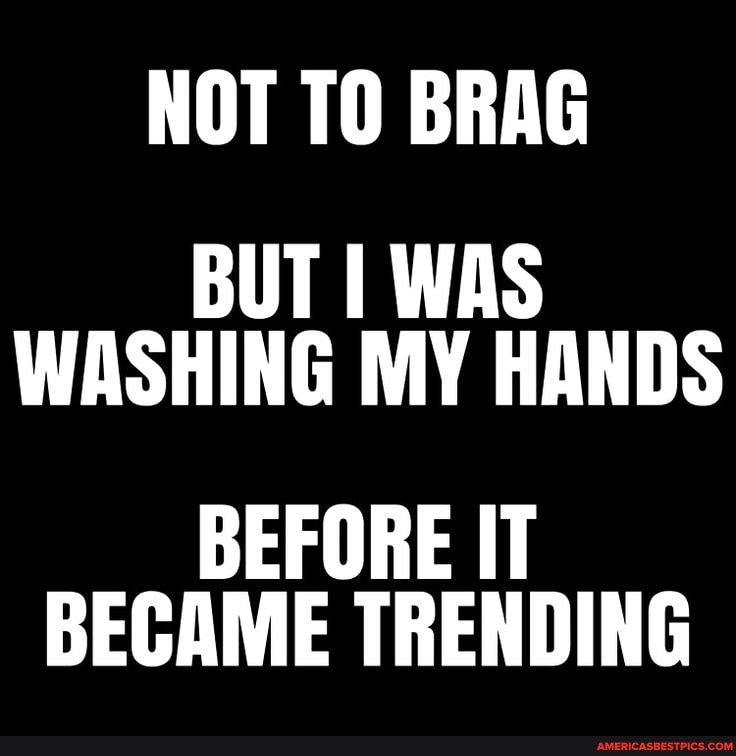 NOT TO BRAG BUT I WAS WASHING MY HANDS
BEFORE IT BECAME TRENDING