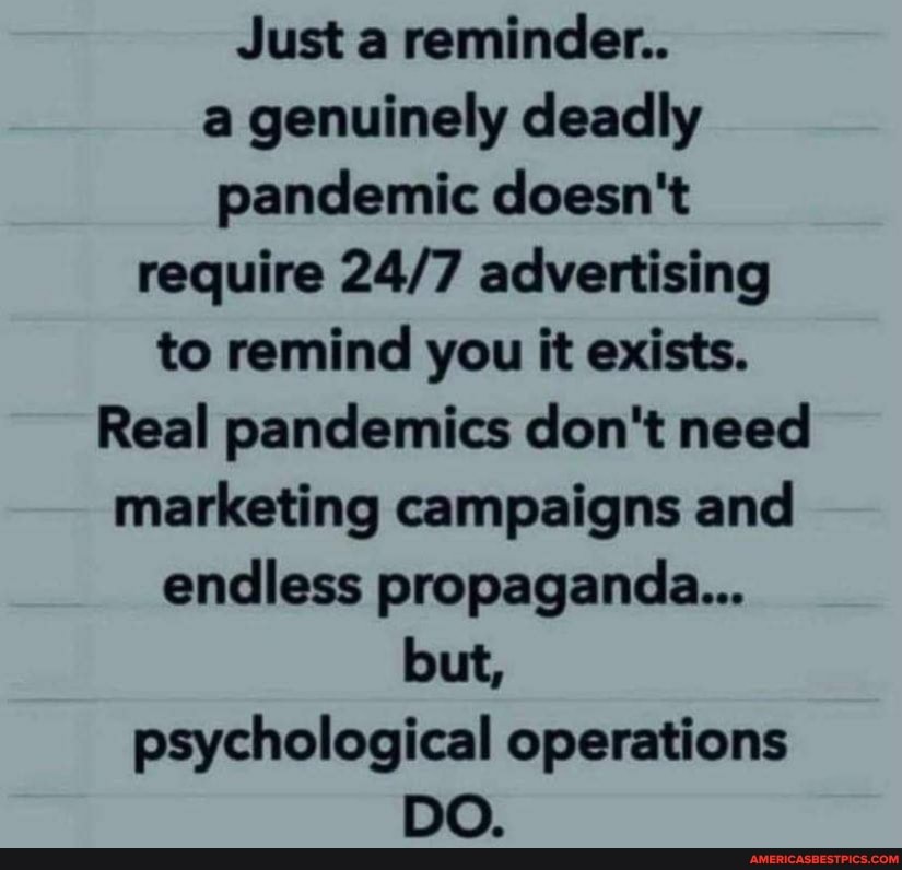 Just a reminder..
a genuinely deadly pandemic doesn't require advertising to remind you it exists.
Real pandemics don't need marketing campaigns and endless propaganda...
but, psychological operations
DO.