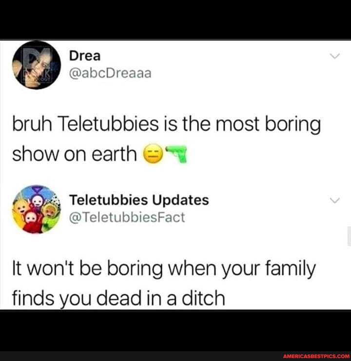 Drea
@abeDreaaa
bruh Teletubbies is the most boring show on earth
és Teletubbies Updates
@TeletubbiesFact
It won't be boring when your family
finds you dead ina ditch