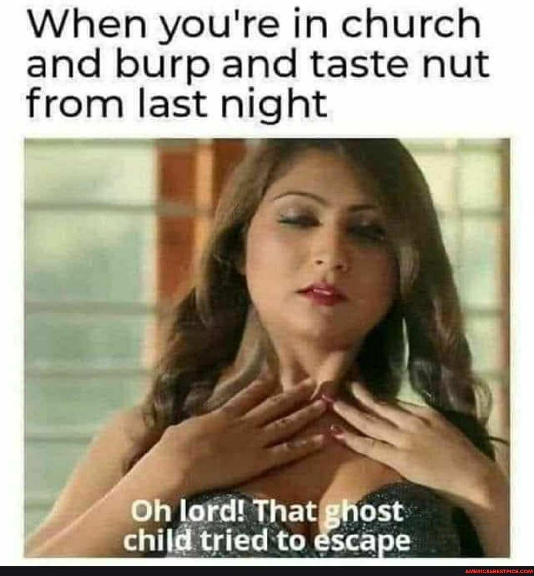 When you're in church and burp and taste nut from last night
Oh lord! to escape That child tried :to escape