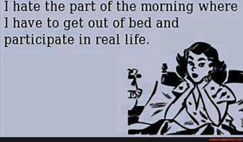 hate the part of the morning where have to get out of bed and participate in real life.