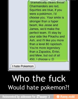 "dramatically clears throat*
Charmanders are red,
Squinies are blue,
if you
were a pokémon, id
choose you. Your smile is
stronger than a hyper
beam, like Jesse and
James, we'd make the
perfect team. Ill stay by
your side like Pikachu and
Ash, and itl like you more
than a level 80 rapidash.
You're more legendary
than a Zapados, Entei,
and Mew, but out of all
hate Pokemon.
Who the fuck