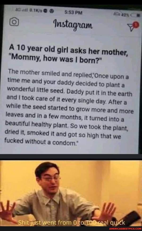 PM
Instagram
A 10 year "Mommy, old girl how asks was her mother,
"Mommy, how was I born?"
The mother smiled and Onee upon a time me and your daddy decided to plant a wonderful little seed Daddy put it in the earth and I took care of it every single day. After a while the seed started to grow more and more leaves and in a few months, it turned into a beautiful healthy plant. So we took the plant, dried It, smoked it and got so high that we fucked without a condom*
went from quick