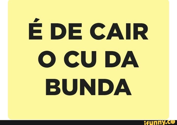É DE CAIR
O CU DA
BUNDA