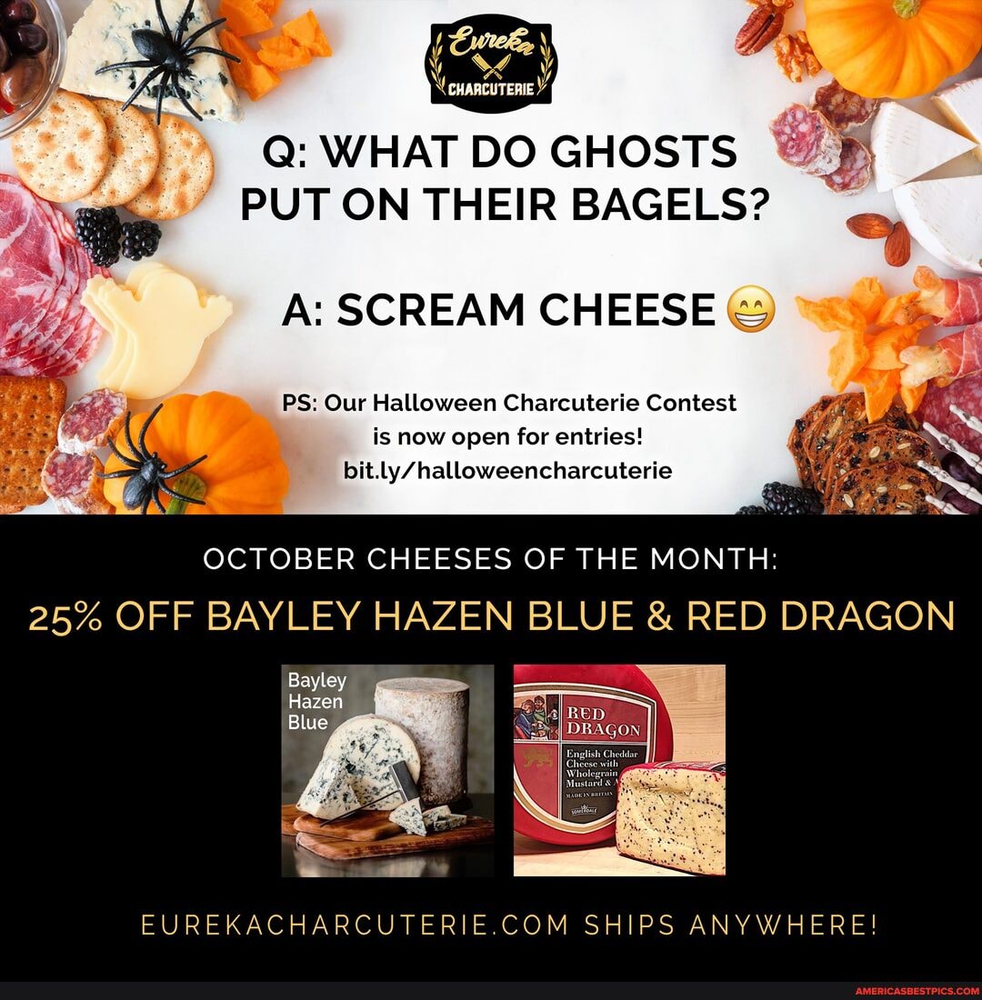 . 7
Q: WHAT DO GHOSTS PUT ON THEIR BAGELS?
A: SCREAM CHEESE
PS: Our Halloween Charcuterie Contest is now open for entries! bit.
OCTOBER CHEESES OF THE MONTH:
25% OFF BAYLEY HAZEN BLUE & RED DRAGON
Bayley
Hazen
Blue
EUREKACHARCUTERIE COM SHIPS ANYWHERE!