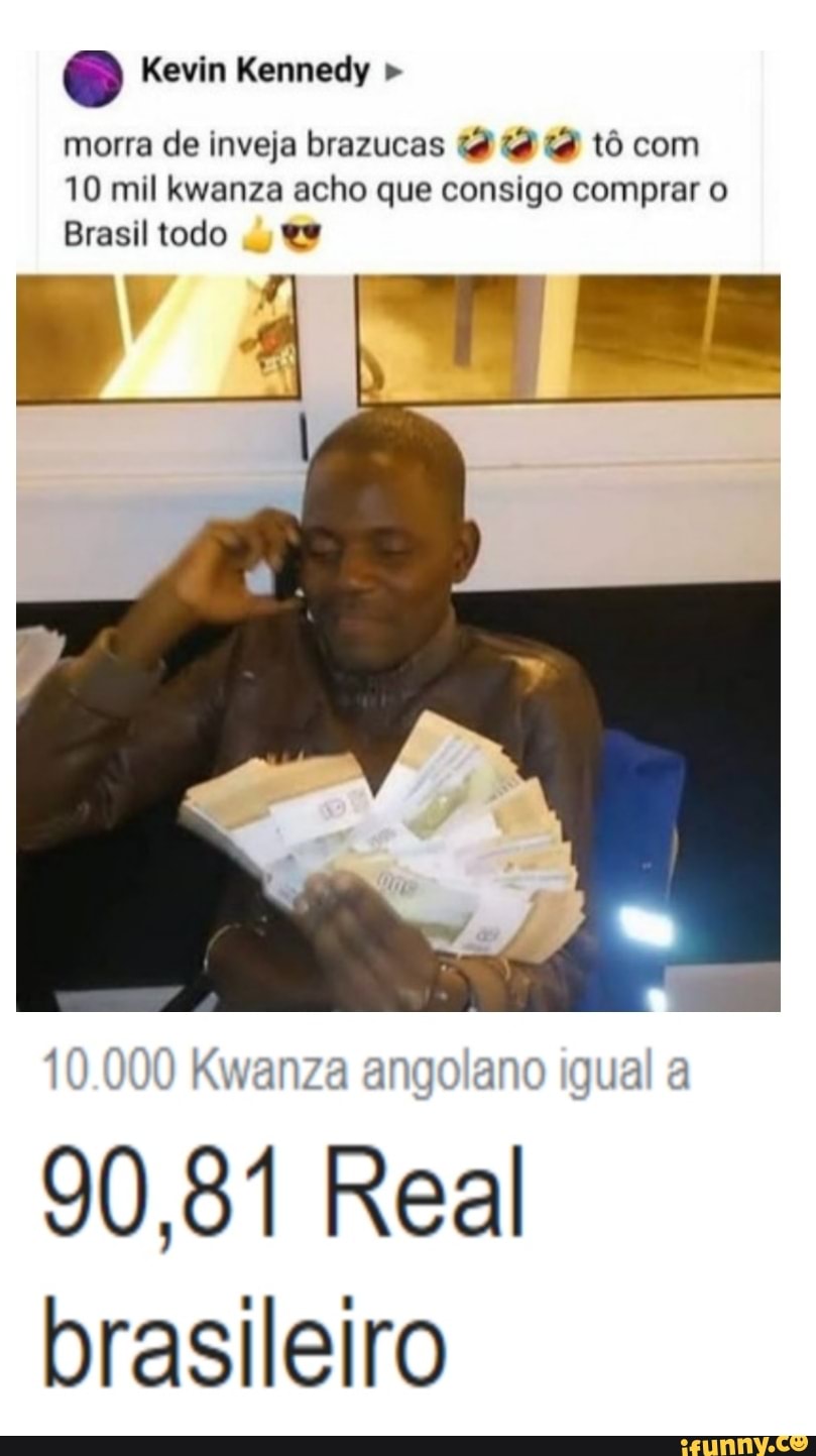 Kevin Kennedy "
morra de inveja brazucas tô com
10 mil acho que consigo comprar o
Brasil todo
10.000 Kwanza angolano igual a
90,81 Real brasileiro