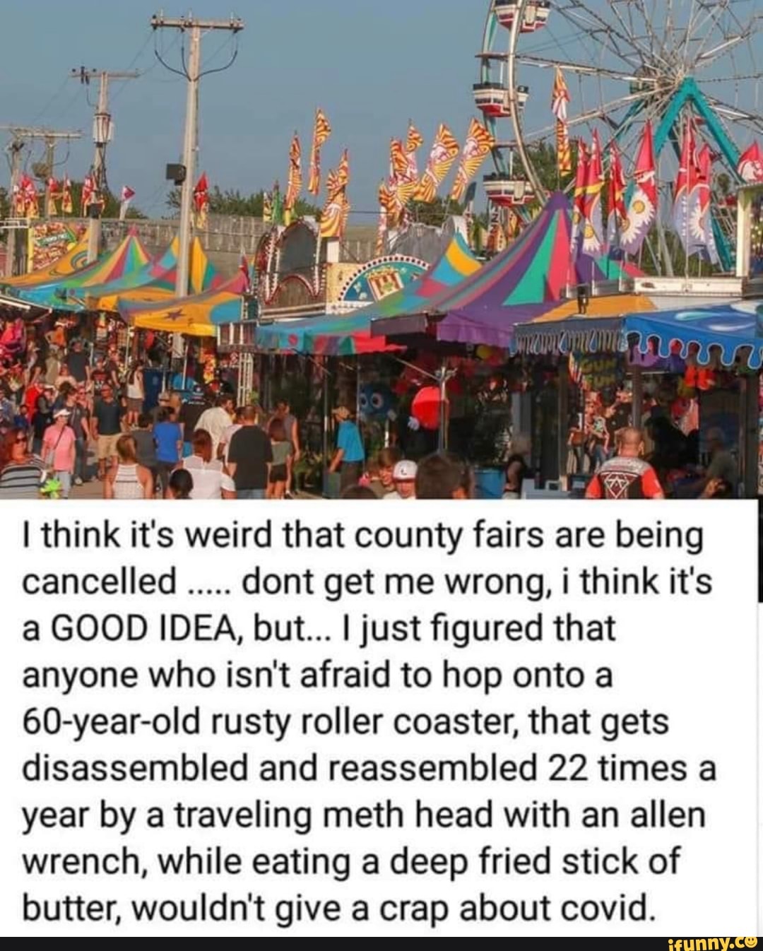 I think it's weird that county fairs are being
cancelled dont get me wrong, i think it's
a GOOD IDEA, but... I just figured that
anyone who isn't afraid to hop onto a
60-year-old rusty roller coaster, that gets
disassembled and reassembled 22 times a
year by a traveling meth head with an allen
wrench, while eating a deep fried stick of
butter, wouldn't give a crap about covid.