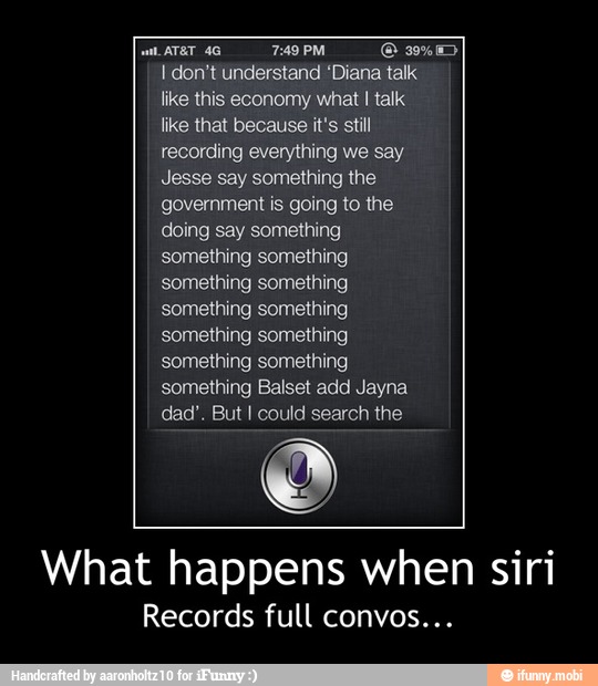 Bre 7:49 PM ¡CET
I don't understand "Diana talk:
like this economy what I talk
like that because it's still
recording everything we say
Jesse say something the
government is going to the
doing say something
something something
something something
something something
something something
something something
something Balset add Jayna
dad'. But I could search the
What happens when siri
Records full convos... - What happens when siri
Records full convos...