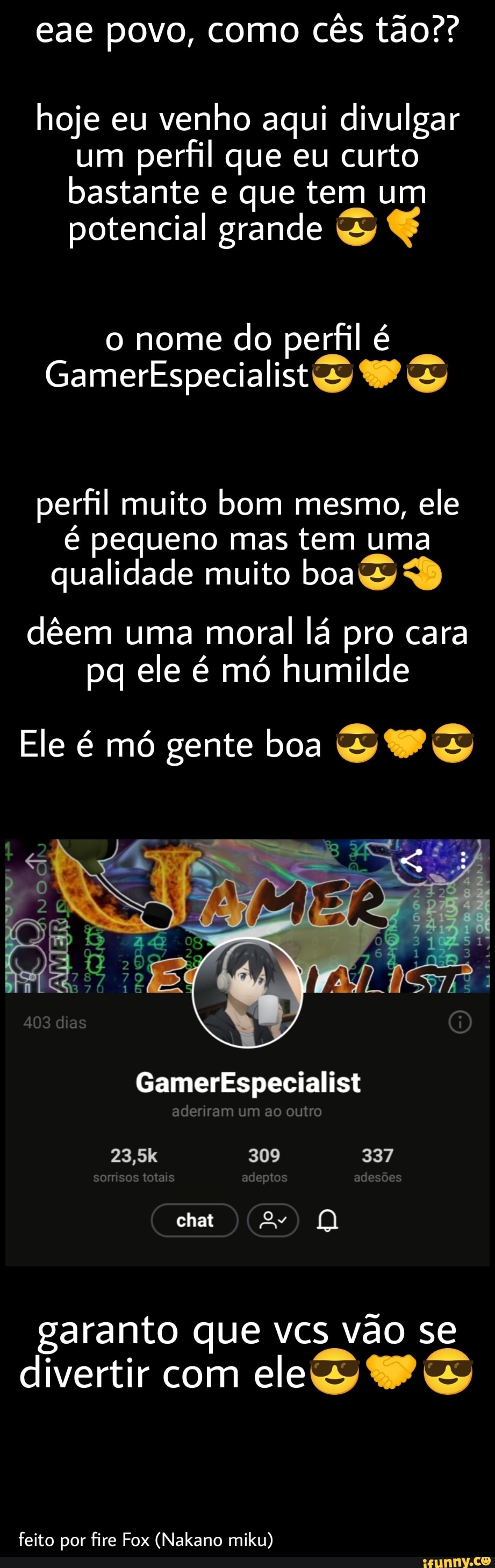 eae povo, como cês tão??
hoje eu venho aqui divulgar um perfil que eu curto bastante e que tem um potencial grande
o nome do perfil
GamerEspecialistS
perfil muito bom mesmo, ele é pequeno mas tem uma qualidade muito boa
dêem uma moral lá pro cara pq ele é mó humilde
Ele é mó gente boa SP
403 dias
Gamerkspecialist
aderiram um ao outro
23,5k 309 337
somisos totais adeptos adesoes
chat
garanto que vcs vão se divertir com ele
feito por fire Fox (Nakano miku)
