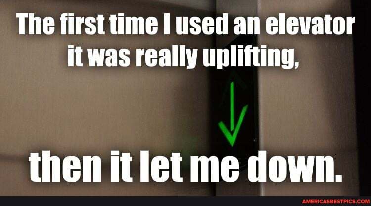 The first time I used an elevator it was really uplifting,
then itlet me down.