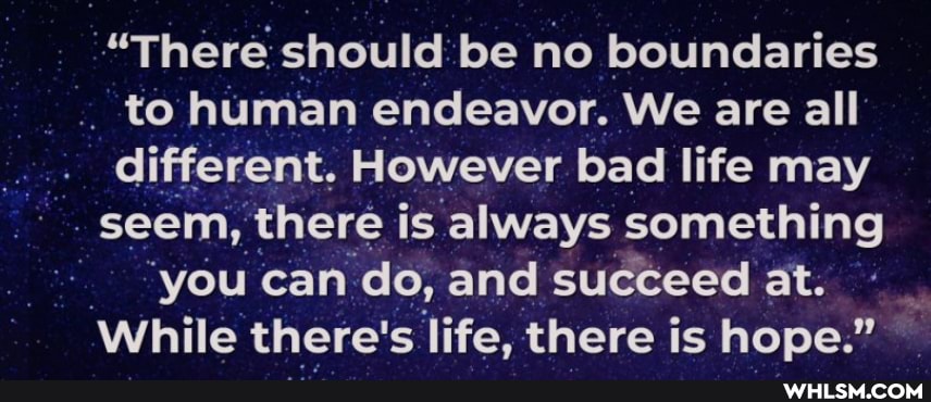 "There should be no boundaries to human endeavor. We are all different. However bad life may seem, there is always something
"you can do, and succeed at.
While there's life, there is hope."