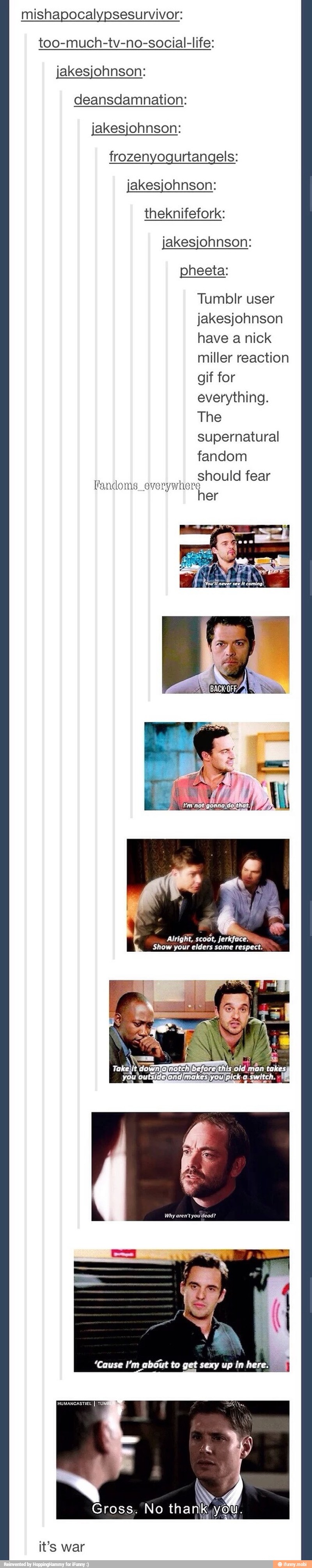 mishapocalypsesurvivor:
too-much-tv-no-social-life:
jakesjohnson:
deansdamnation:
jakesjohnson:
frozenyogurtangels:
jakesjohnson:
theknifefork:
jakesjohnson:
pheeta:
Tumblr user
jakesjohnson
have a nick
miller reaction
gif for
everything.
The
supernatural
fandom
should fear
Fandoms everywhere
her