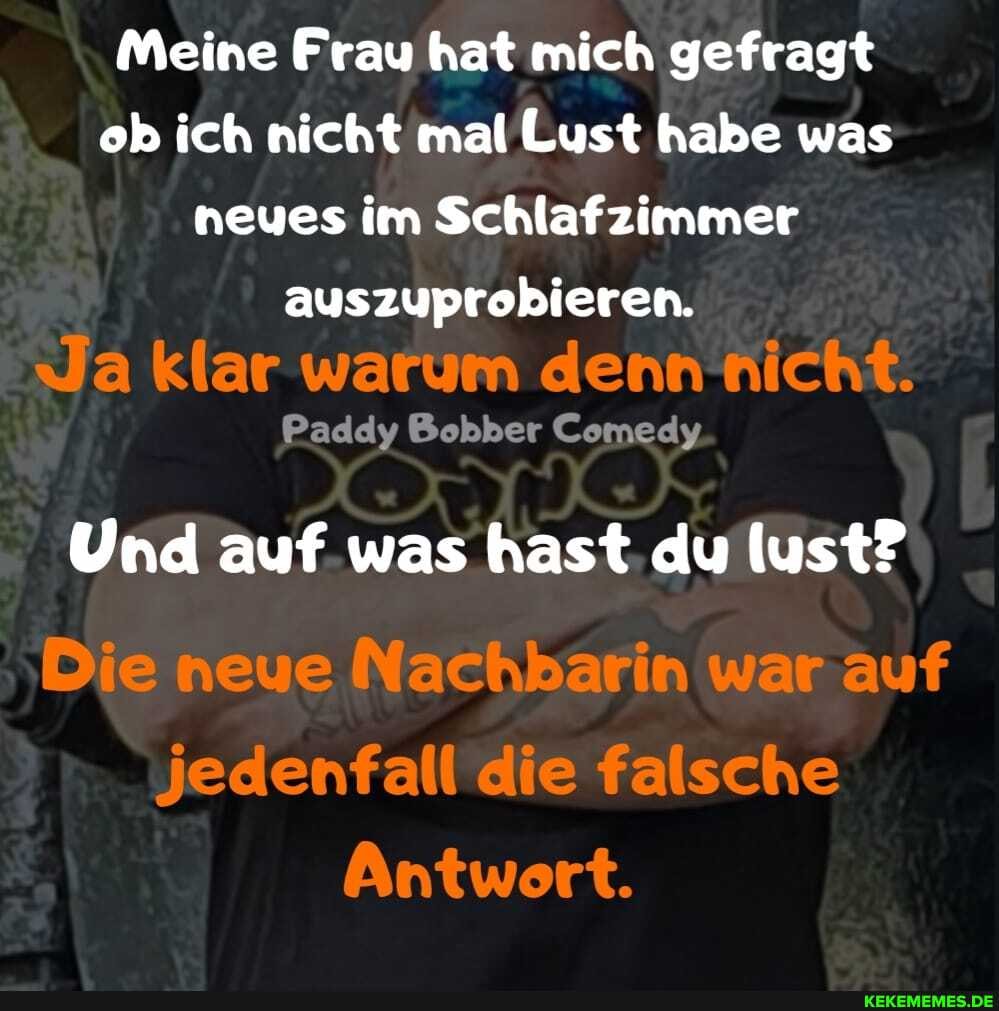 Meine Frau hat mich gefragt ob ich nicht mal Lust habe was neues im Schlafzimmer
auszuprobieren.
Ja klar warum denn nicht.
Paddy Bobber Comedy
Und auf was hast. du lust?
Die neue Nachbarin war auf
jedenfall die falsche
Antwort.