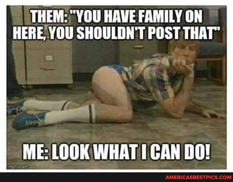 THEM: YOU HAVE FAMILY ON HERE YOU SHOULDN'T POST THAT"
ME: LOOK WHAT CAN DO!