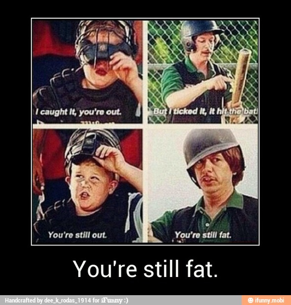 You're still out.
You're stil fat.
You're still fat. - You're still fat.