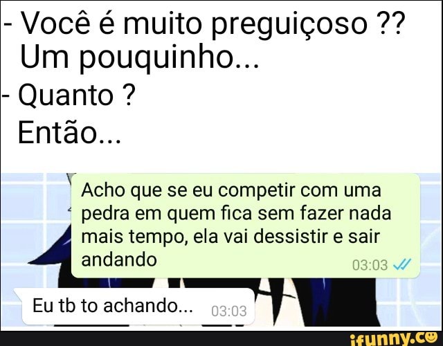 Você é muito preguiçoso Um pouquinho...
Quanto i
E Acho que se eu competir com uma
pedra em quem fica sem fazer nada
mais tempo, ela vai dessistir e sair
andando
Eu tb to achando...