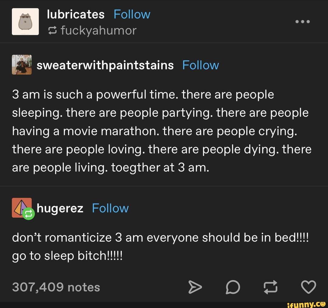 a sweaterwithpaintstains Follow
3 am is such a powerful time. there are people
sleeping. there are people partying. there are people
having a movie marathon. there are people crying.
there are people loving. there are people dying. there
are people living. toegther at 3 am.
UNOS Follow
don't romanticize 3 am everyone should be in bed!!!!
to sleep bitch!!!