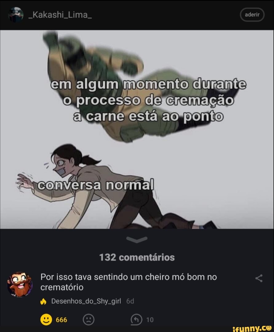 Kakashi Lima.
aderir
I I em algum memento durante processo de cremação êrcarne estã ao ponto
132 comentários
Por isso tava sentindo um cheiro mó bom no
10
crematório
& Desenhos do. Shy. girl