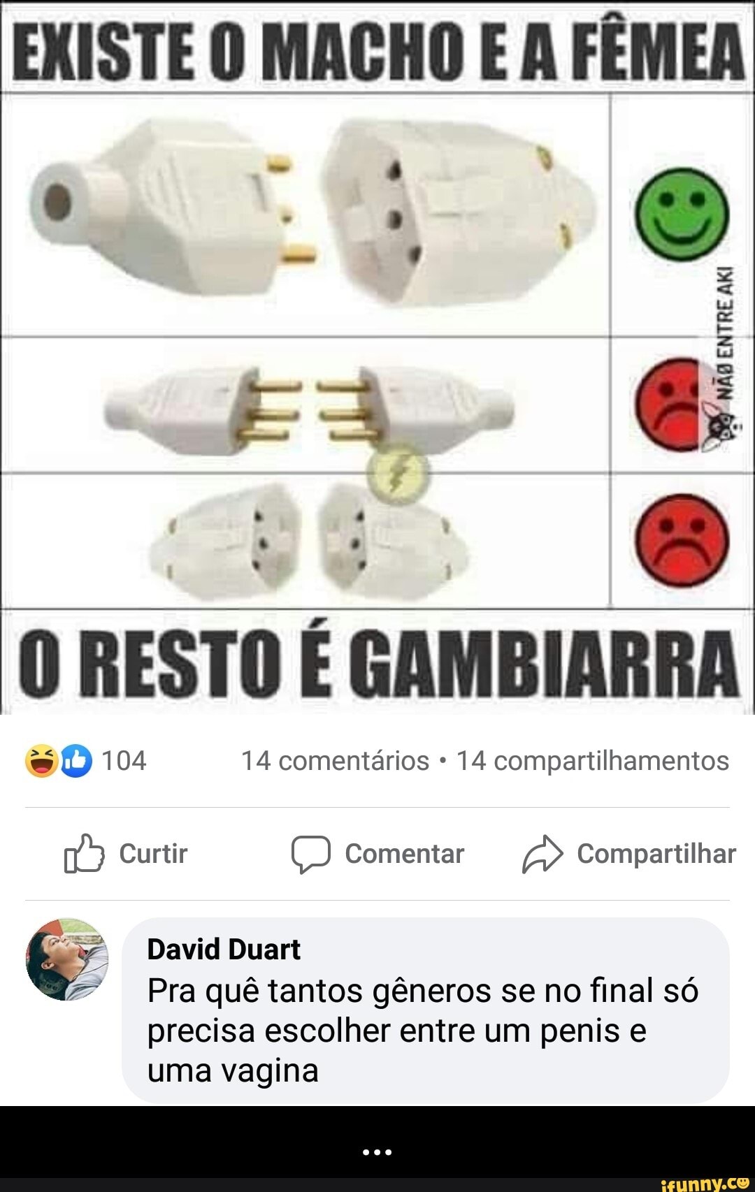 EXISTE O MACHO E A FÊMEA
O RESTO É GAMBIARRA
= O 104 14 comentários 14 compartilhamentos
168) Curtir CO Comentar A Compartilhar
Pra quê tantos gêneros se no final só
precisa escolher entre um penis e
uma vagina - ...