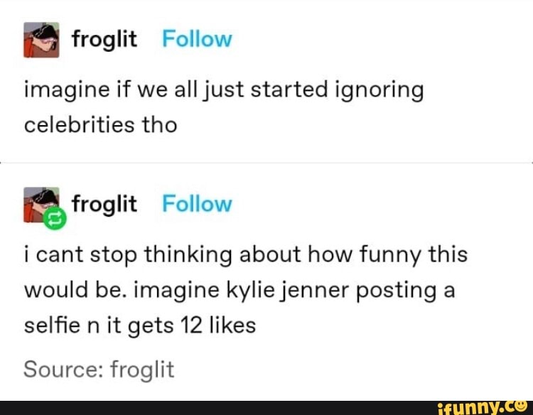 imagine if we all just started ignoring
celebrities tho
ES, froaiit
i cant stop thinking about how funny this
would be. imagine kylie jenner posting a
selfie n it gets 12 likes
Source: froglit