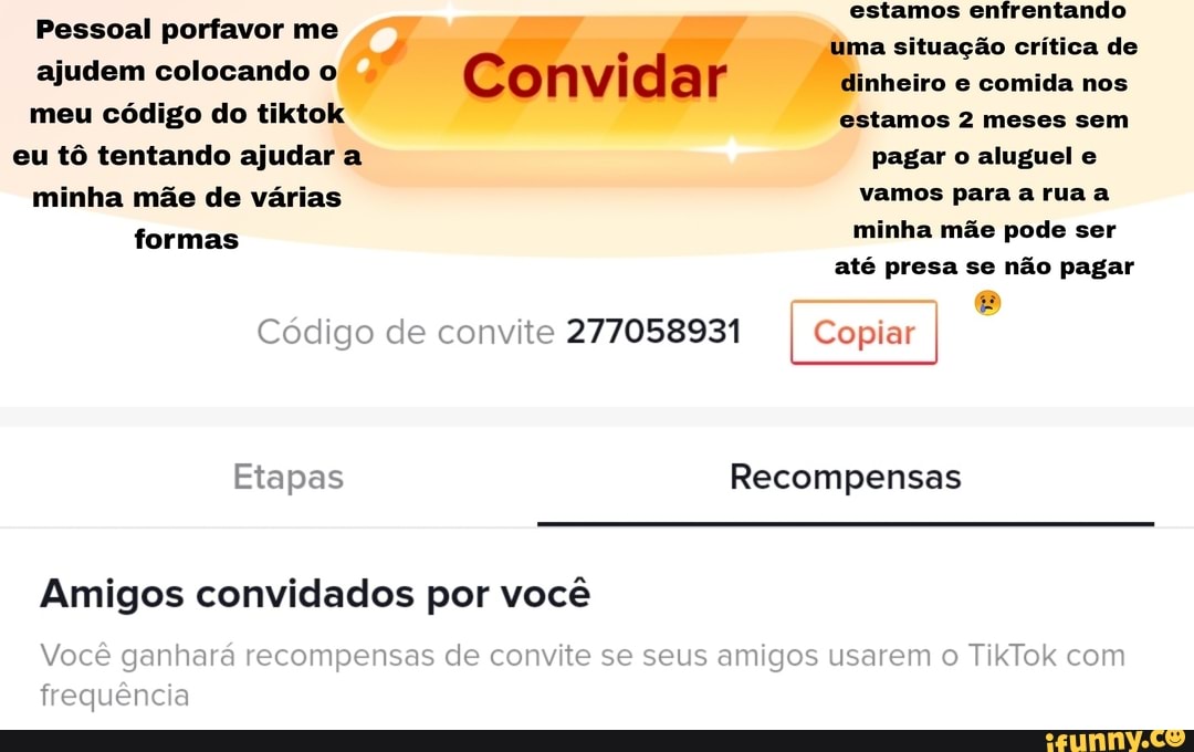 estamos enfrentando a situação crítica de nheiro e comida nos
Pessoal porfavor me
ajudem colocando
Convida
meu código do tiktol estamos 2 meses sem eu tô tentando ajudar a pagar o aluguel e
minha mãe de várias vamos para a rua a formas minha mãe pode ser até presa se não pagar
Código de convite 277058931 Copiar
Etapas Recompensas
Amigos convidados por você
Você
frequência
Você ra recompensas de convite se seus amigos usarem c TikTok com