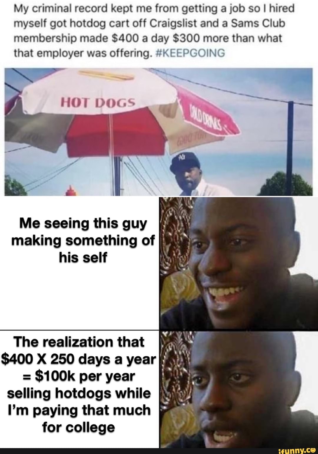 My criminal record kept me from getting a job so I hired myself got hotdog cart off Craigslist and a Sams Club membership made $400 a day $300 more than what that employer was offering. #KEEPGOING
HOT DOGS
Me seeing this guy making something of his self
The realization that
$400 X 250 days a year
= $100k per year ff selling hotdogs while
I'm paying that much for college