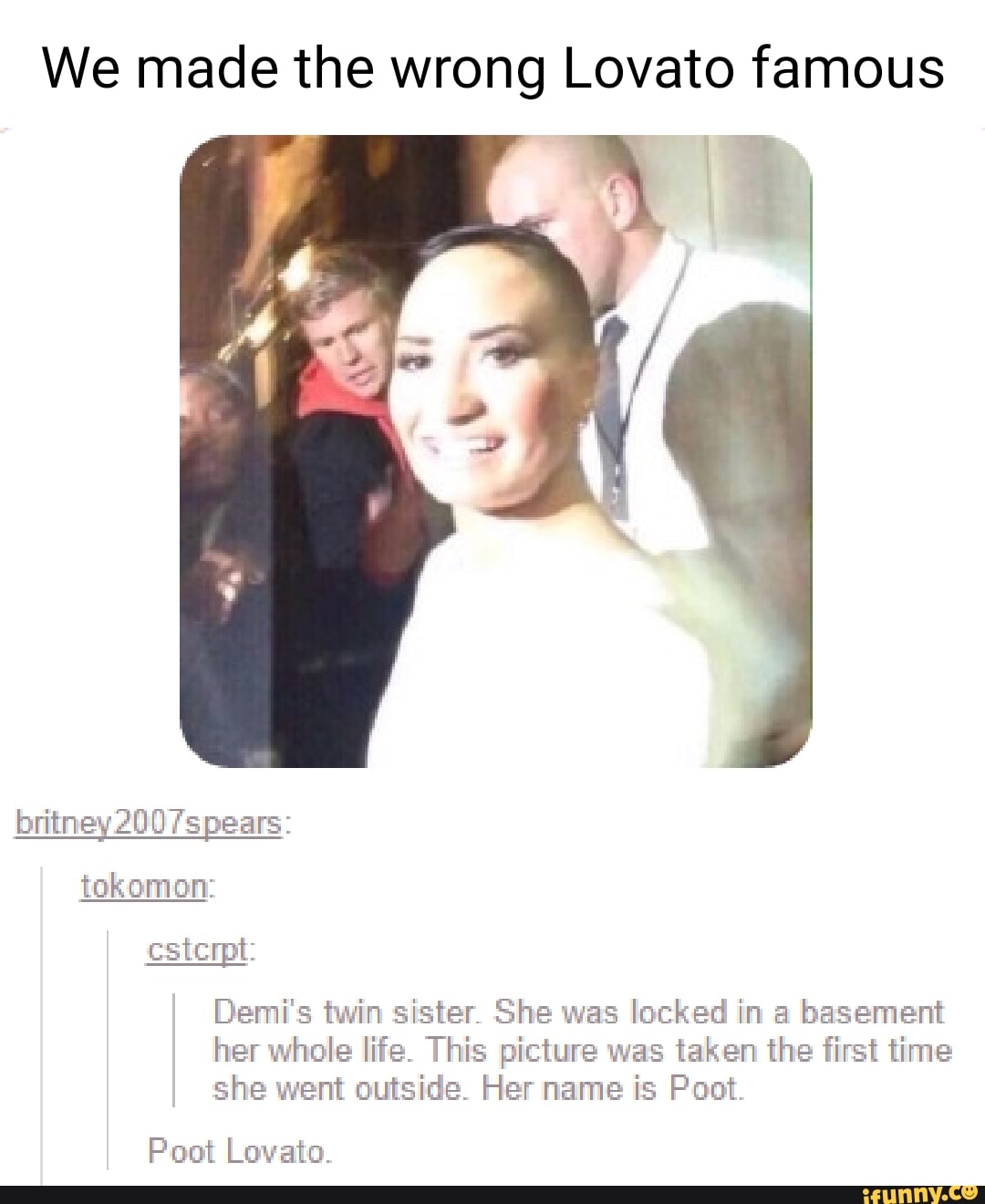 We made the wrong Lovato famous
ss tokomon:
cstcrpt:
Demi's twin sister. She was locked in a basement her whole life. This picture was taken the first time she went outside. Her name is Poot.
Pout Lovato.