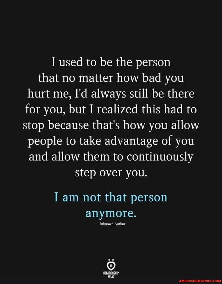 used to be the person that no matter how bad you
hurt me, I'd always still be there for you, but I realized this had to stop because that's how you allow people to take advantage of you
and allow them to continuously
step over you.
I am not that person anymore.