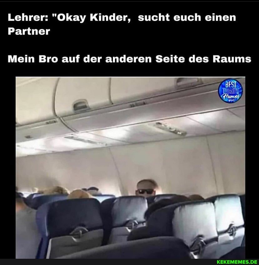 Lehrer: "Okay Kinder, sucht euch einen
Partner
Mein Bro auf der anderen Seite des Raums