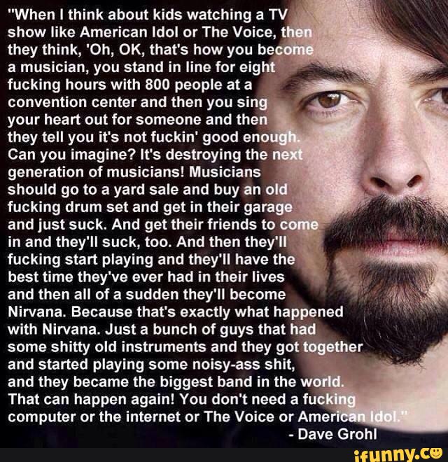 "When I think about kids watching a TV 3
show like American Idol or The Voice,
,
they think, 'Oh, OK, that's how you be.
a musician, you stand in line for eig
fucking hours with 800 people at a
convention center and then you si
your heart out for someone and the
they tell you it's not fuckin' good eno
Can you imagine? It's destroying the
generation of musicians! Musicians
should go to a yard sale and buy an o
fucking drum set and get in their gam
and just suck. And get their friends to
,
in and they'll suck, too. And then lhey'l
.
fucking start playing and they'll have the
best time they've ever had in their lives
and then all of a sudden they'll become
Nirvana. Because that's exactly what happened
with Nirvana. Just a bunch of guys that had
some shitty old instruments and they got '
and started playing some noisy-ass shit,
and they became the biggest band in the w
That can happen again! You don't need a iu
computer or the internet or The Voice or Ame
Dave Grohl