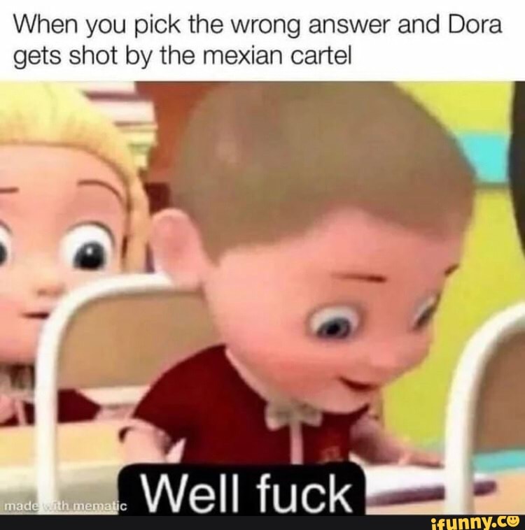 When you pick the wrong answer and Dora gets shot by the mexian cartel
Well fuck)