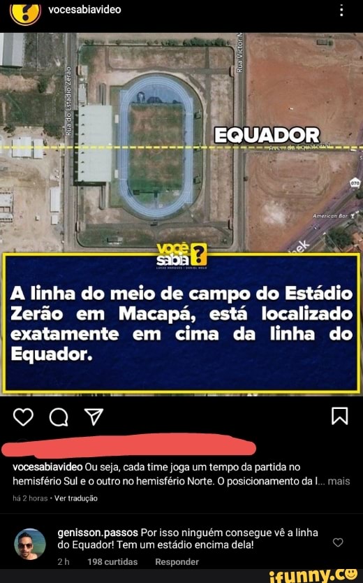 EQUADOR
A linha do meio de campo do Estádio
Zerão em Macapá, está localizado I exatamente em cima da linha do
Equador.
vocesabiavideo Ou seja, cada time joga um tempo da partida no hemisfério Sul e o outro no hemisfério Norte. O posicionamento da I... mais
há horas Ver tradução
genisson.passos Por isso ninguém consegue vê a linha do Equador! Tem um estádio encima dela!
198curtidas Responder