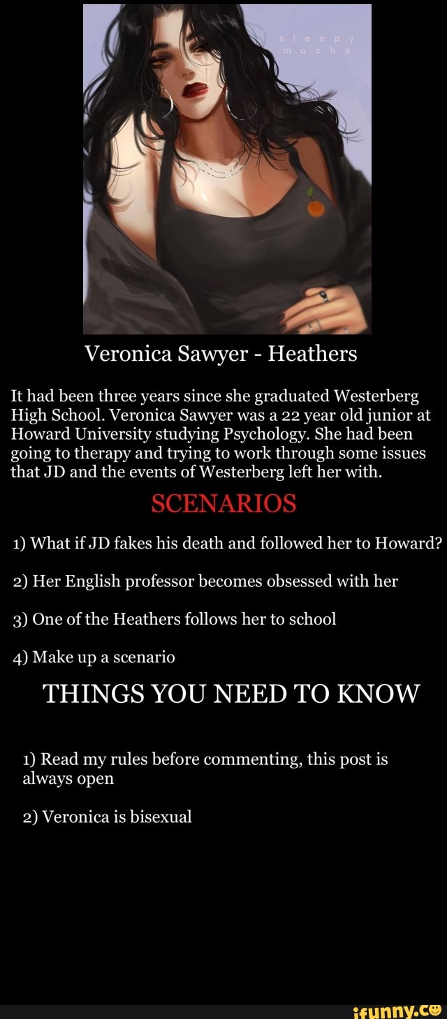 Veronica Sawyer - Heathers
It had been three years since she graduated Westerberg
High School. Veronica Sawyer was a 22 year old junior at
Howard University studying Psychology. She had been going to therapy and trying to work through some issues that JD and the events of Westerberg left her with.
SCENARIOS
1) What if JD fakes his death and followed her to Howard?
2) Her English professor becomes obsessed with her
3) One of the Heathers follows her to school
4) Make up a scenario
THINGS YOU NEED TO KNOW
1) Read my rules before commenting, this post is always open
2) Veronica is bisexual