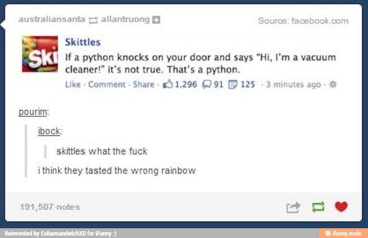 Skittles
I If a python knocks on your door and
says "Hi, I'm a vacuum
cleaner!" it's not true. That's a python.
Like
Share
pourim:
ibock
skittles what the fuck
i think they tasted the wrong rainbow