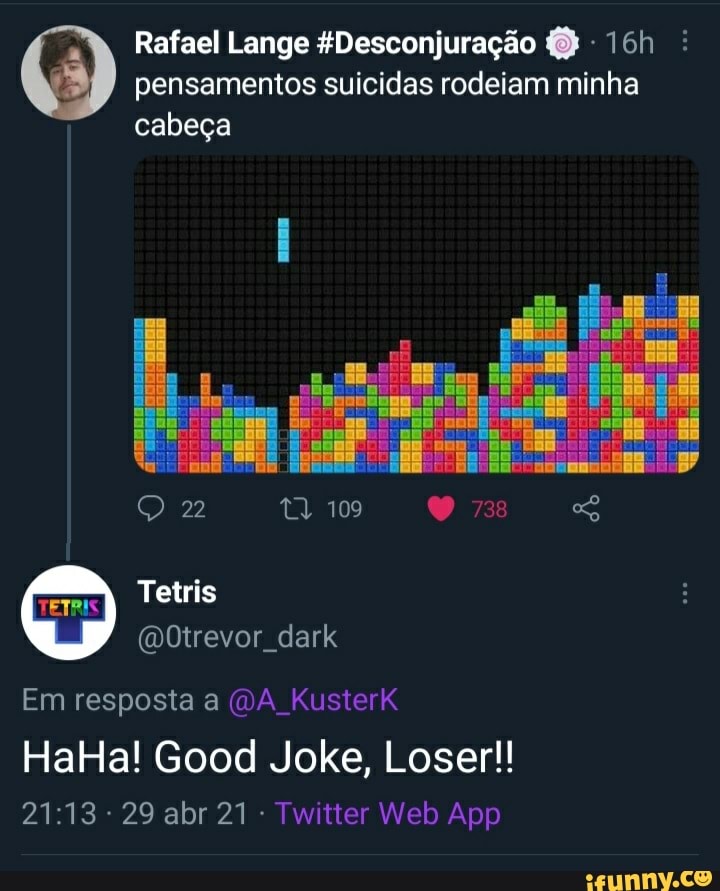 Rafael Lange EDesconjuração - : pensamentos suicidas rodeiam minha
cabeça
109
Tetris
Em resposta a (DA Kusterk
HalHa! Good Joke, Loser!!
29 abr - Tvatter Web App