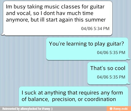 A You're learning to play guitar?
I suck at anything that requires any form
of balance, precision, or coordination