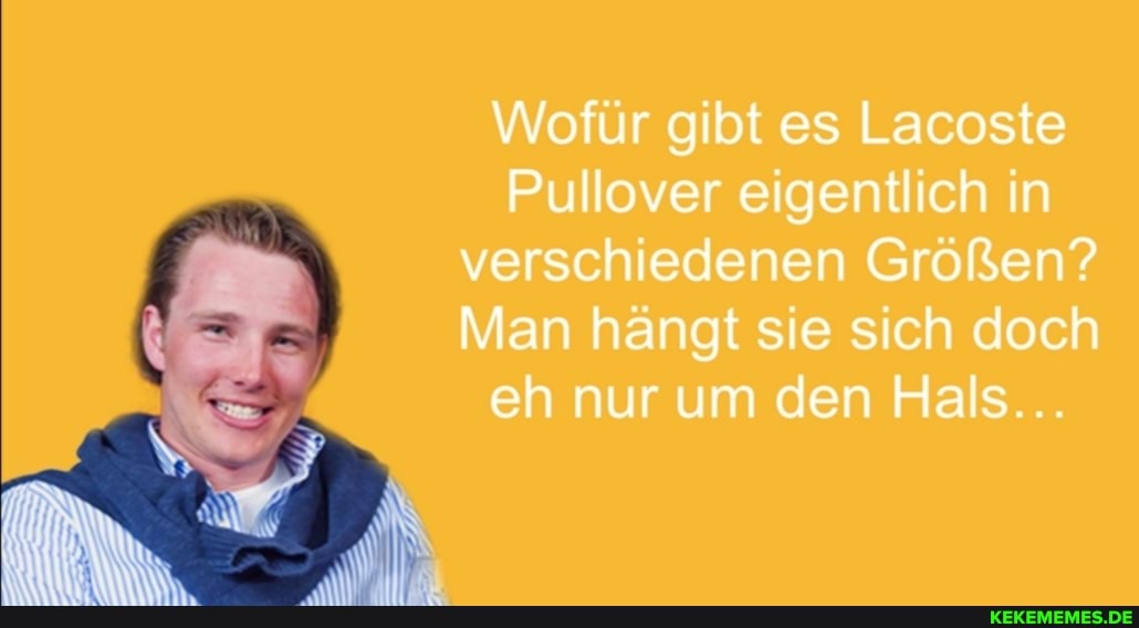 Wofür gibt es Lacoste
Pullover eigentlich in verschiedenen Größen?
Man hängt sie sich doch eh nur um den Hals...