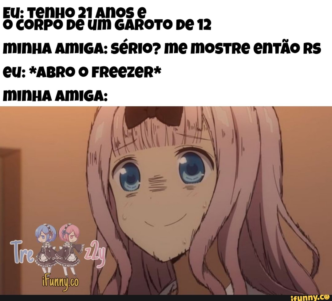 EU: TENHO 21 ANOS O CORPO UM GAROTO DE 12
MINHA AMIGA: SÉRIO? ME MOSTRE ENTÃO RS
eu: *ABRO O FROCZER* mINHA AMIGA: