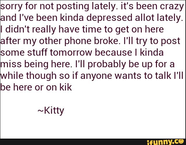 sorry for not posting lately. it's been crazy
and I've been kinda depressed allot lately.
Ididn't really have time to get on here
after my other phone broke. I'll try to post
some stufftomorrow because I kinda
miss being here. I'll probably be up for a
while though so if anyone wants to talk I'll
be here or on kik
~Kitty